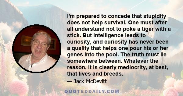 I'm prepared to concede that stupidity does not help survival. One must after all understand not to poke a tiger with a stick. But intelligence leads to curiosity, and curiosity has never been a quality that helps one