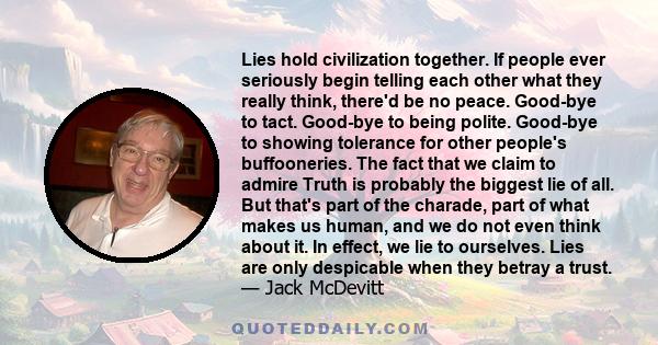 Lies hold civilization together. If people ever seriously begin telling each other what they really think, there'd be no peace. Good-bye to tact. Good-bye to being polite. Good-bye to showing tolerance for other