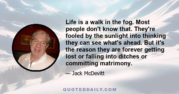 Life is a walk in the fog. Most people don't know that. They're fooled by the sunlight into thinking they can see what's ahead. But it's the reason they are forever getting lost or falling into ditches or committing