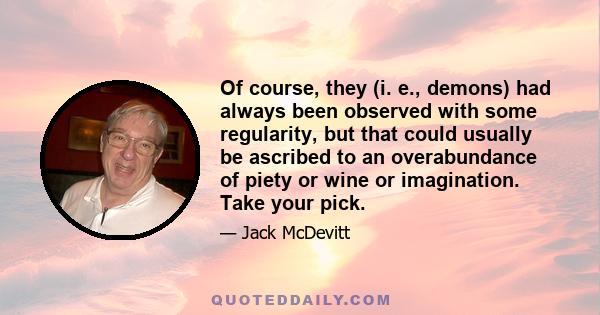 Of course, they (i. e., demons) had always been observed with some regularity, but that could usually be ascribed to an overabundance of piety or wine or imagination. Take your pick.