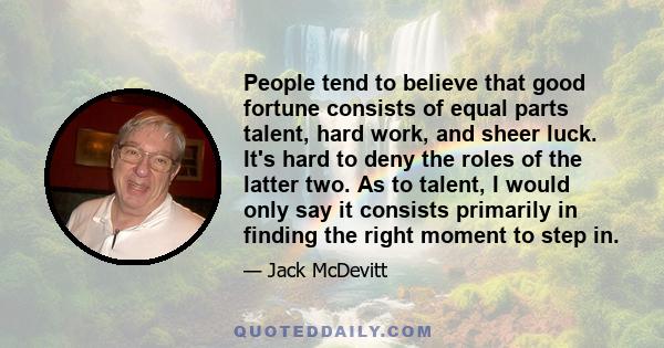 People tend to believe that good fortune consists of equal parts talent, hard work, and sheer luck. It's hard to deny the roles of the latter two. As to talent, I would only say it consists primarily in finding the