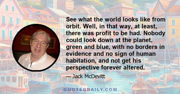 See what the world looks like from orbit. Well, in that way, at least, there was profit to be had. Nobody could look down at the planet, green and blue, with no borders in evidence and no sign of human habitation, and