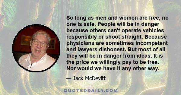 So long as men and women are free, no one is safe. People will be in danger because others can't operate vehicles responsibly or shoot straight. Because physicians are sometimes incompetent and lawyers dishonest. But