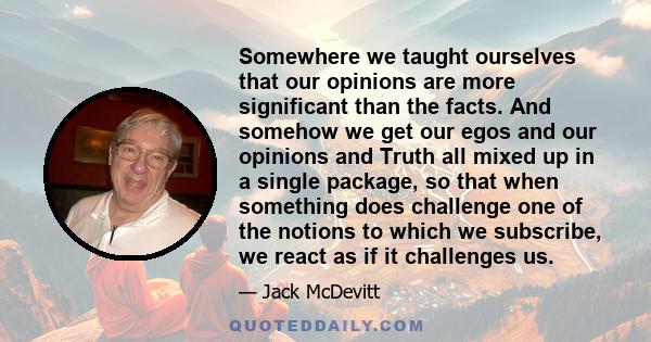 Somewhere we taught ourselves that our opinions are more significant than the facts. And somehow we get our egos and our opinions and Truth all mixed up in a single package, so that when something does challenge one of