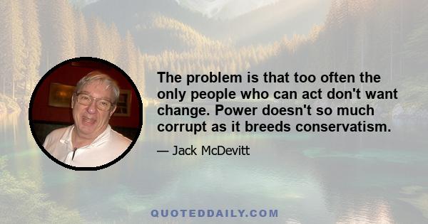 The problem is that too often the only people who can act don't want change. Power doesn't so much corrupt as it breeds conservatism.