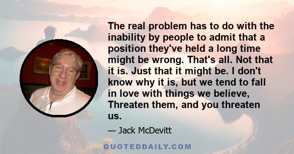 The real problem has to do with the inability by people to admit that a position they've held a long time might be wrong. That's all. Not that it is. Just that it might be. I don't know why it is, but we tend to fall in 