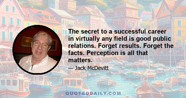 The secret to a successful career in virtually any field is good public relations. Forget results. Forget the facts. Perception is all that matters.