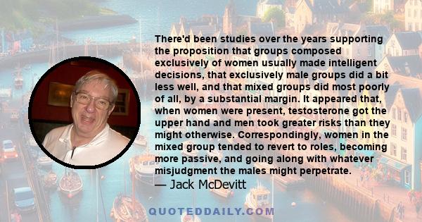 There'd been studies over the years supporting the proposition that groups composed exclusively of women usually made intelligent decisions, that exclusively male groups did a bit less well, and that mixed groups did