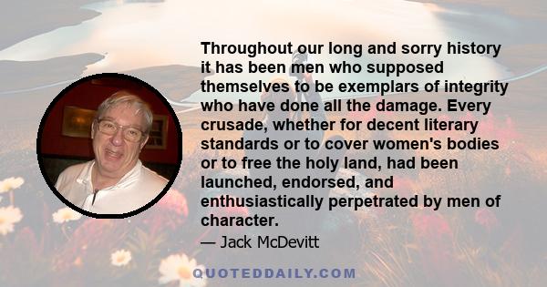 Throughout our long and sorry history it has been men who supposed themselves to be exemplars of integrity who have done all the damage. Every crusade, whether for decent literary standards or to cover women's bodies or 