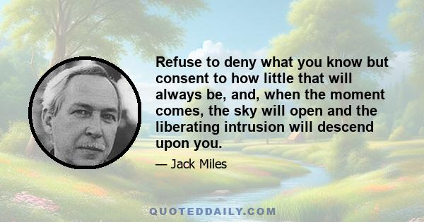 Refuse to deny what you know but consent to how little that will always be, and, when the moment comes, the sky will open and the liberating intrusion will descend upon you.