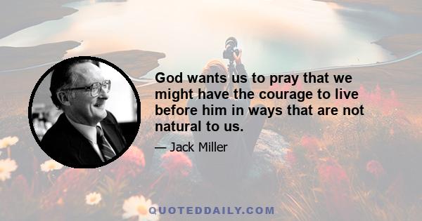 God wants us to pray that we might have the courage to live before him in ways that are not natural to us.