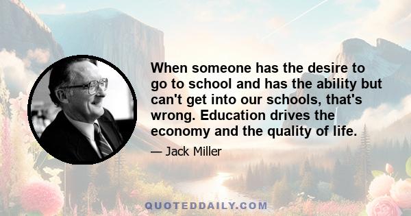 When someone has the desire to go to school and has the ability but can't get into our schools, that's wrong. Education drives the economy and the quality of life.