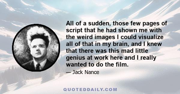 All of a sudden, those few pages of script that he had shown me with the weird images I could visualize all of that in my brain, and I knew that there was this mad little genius at work here and I really wanted to do