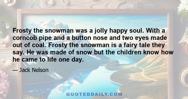 Frosty the snowman was a jolly happy soul. With a corncob pipe and a button nose and two eyes made out of coal. Frosty the snowman is a fairy tale they say. He was made of snow but the children know how he came to life