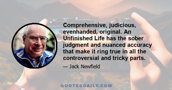 Comprehensive, judicious, evenhanded, original. An Unfinished Life has the sober judgment and nuanced accuracy that make it ring true in all the controversial and tricky parts.