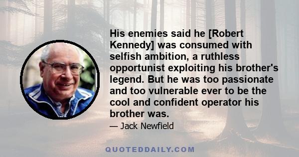 His enemies said he [Robert Kennedy] was consumed with selfish ambition, a ruthless opportunist exploiting his brother's legend. But he was too passionate and too vulnerable ever to be the cool and confident operator