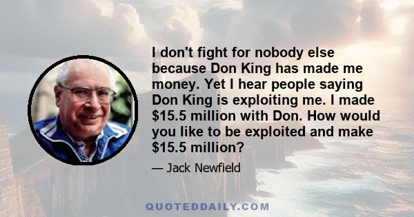 I don't fight for nobody else because Don King has made me money. Yet I hear people saying Don King is exploiting me. I made $15.5 million with Don. How would you like to be exploited and make $15.5 million?