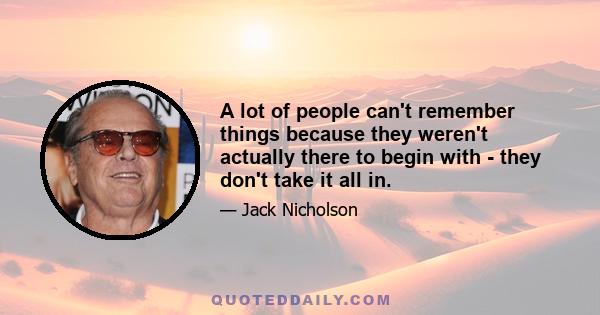 A lot of people can't remember things because they weren't actually there to begin with - they don't take it all in.