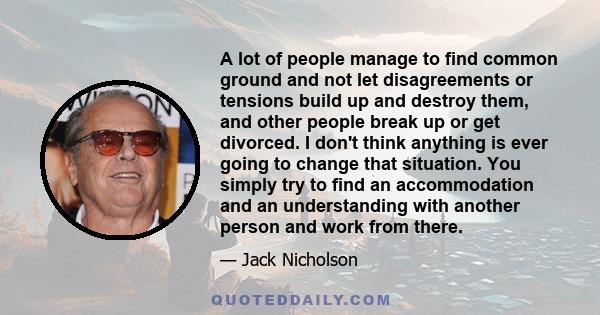 A lot of people manage to find common ground and not let disagreements or tensions build up and destroy them, and other people break up or get divorced. I don't think anything is ever going to change that situation. You 