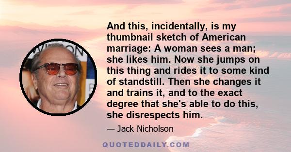 And this, incidentally, is my thumbnail sketch of American marriage: A woman sees a man; she likes him. Now she jumps on this thing and rides it to some kind of standstill. Then she changes it and trains it, and to the