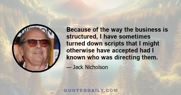 Because of the way the business is structured, I have sometimes turned down scripts that I might otherwise have accepted had I known who was directing them.