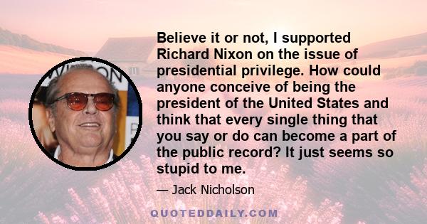 Believe it or not, I supported Richard Nixon on the issue of presidential privilege. How could anyone conceive of being the president of the United States and think that every single thing that you say or do can become