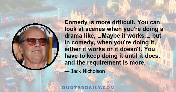 Comedy is more difficult. You can look at scenes when you're doing a drama like, Maybe it works, but in comedy, when you're doing it, either it works or it doesn't. You have to keep doing it until it does, and the