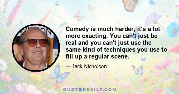 Comedy is much harder, it's a lot more exacting. You can't just be real and you can't just use the same kind of techniques you use to fill up a regular scene.