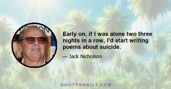 Early on, if I was alone two three nights in a row, I'd start writing poems about suicide.