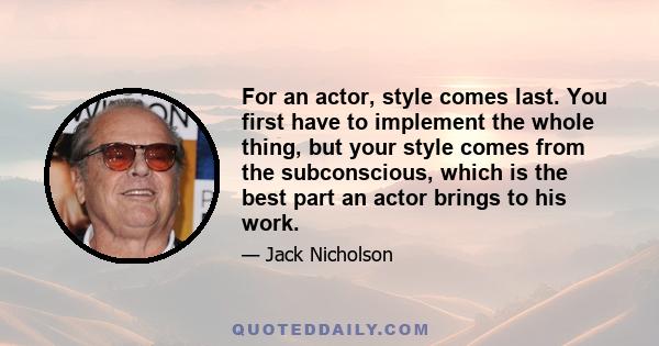 For an actor, style comes last. You first have to implement the whole thing, but your style comes from the subconscious, which is the best part an actor brings to his work.