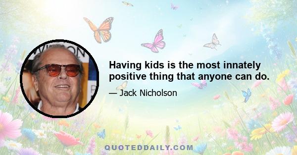 Having kids is the most innately positive thing that anyone can do.