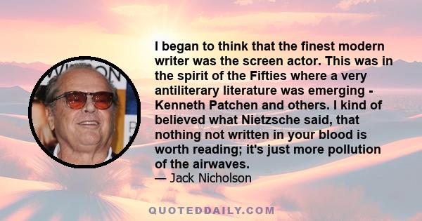 I began to think that the finest modern writer was the screen actor. This was in the spirit of the Fifties where a very antiliterary literature was emerging - Kenneth Patchen and others. I kind of believed what