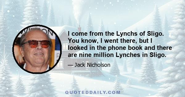 I come from the Lynchs of Sligo. You know, I went there, but I looked in the phone book and there are nine million Lynches in Sligo.