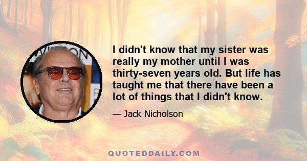 I didn't know that my sister was really my mother until I was thirty-seven years old. But life has taught me that there have been a lot of things that I didn't know.