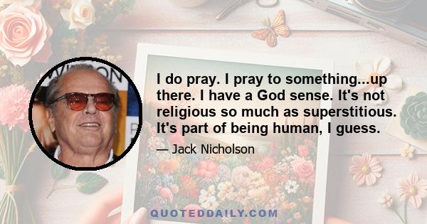 I do pray. I pray to something...up there. I have a God sense. It's not religious so much as superstitious. It's part of being human, I guess.