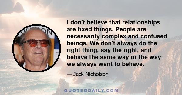 I don't believe that relationships are fixed things. People are necessarily complex and confused beings. We don't always do the right thing, say the right, and behave the same way or the way we always want to behave.