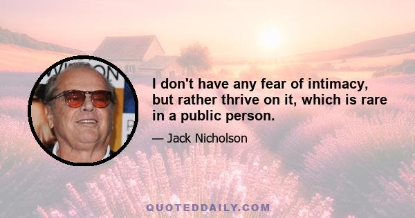 I don't have any fear of intimacy, but rather thrive on it, which is rare in a public person.