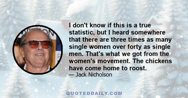 I don't know if this is a true statistic, but I heard somewhere that there are three times as many single women over forty as single men. That's what we got from the women's movement. The chickens have come home to