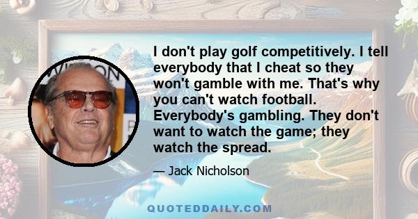 I don't play golf competitively. I tell everybody that I cheat so they won't gamble with me. That's why you can't watch football. Everybody's gambling. They don't want to watch the game; they watch the spread.