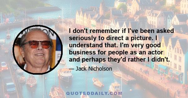 I don't remember if I've been asked seriously to direct a picture. I understand that. I'm very good business for people as an actor and perhaps they'd rather I didn't.