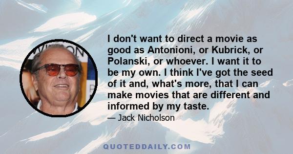 I don't want to direct a movie as good as Antonioni, or Kubrick, or Polanski, or whoever. I want it to be my own. I think I've got the seed of it and, what's more, that I can make movies that are different and informed