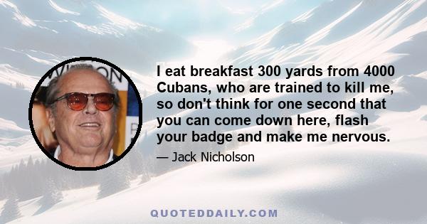 I eat breakfast 300 yards from 4000 Cubans, who are trained to kill me, so don't think for one second that you can come down here, flash your badge and make me nervous.