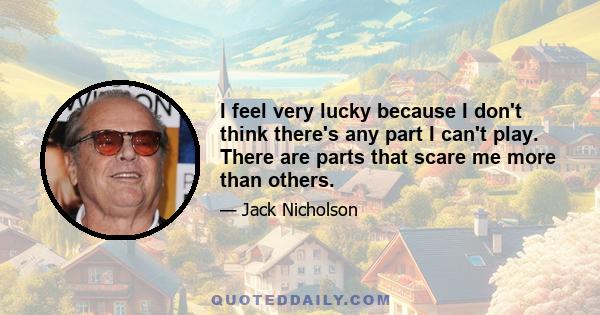 I feel very lucky because I don't think there's any part I can't play. There are parts that scare me more than others.