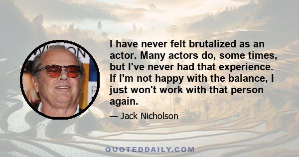 I have never felt brutalized as an actor. Many actors do, some times, but I've never had that experience. If I'm not happy with the balance, I just won't work with that person again.