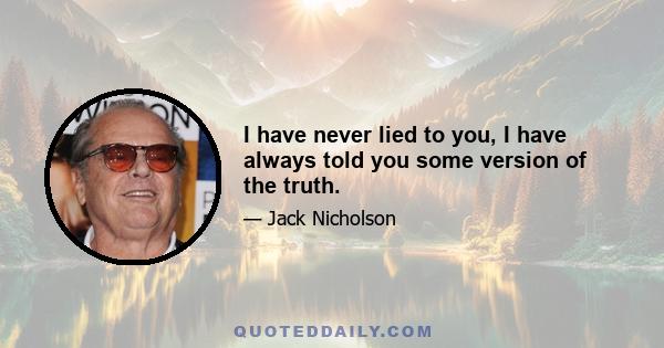 I have never lied to you, I have always told you some version of the truth.