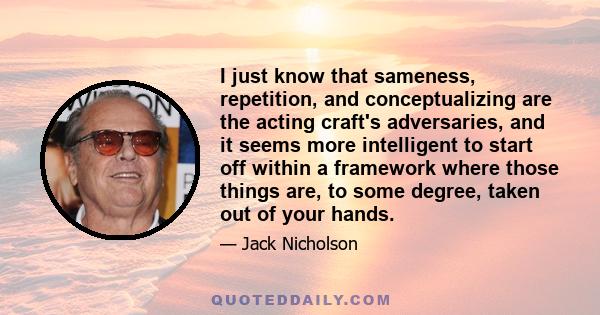 I just know that sameness, repetition, and conceptualizing are the acting craft's adversaries, and it seems more intelligent to start off within a framework where those things are, to some degree, taken out of your