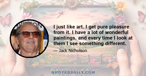 I just like art. I get pure pleasure from it. I have a lot of wonderful paintings, and every time I look at them I see something different.