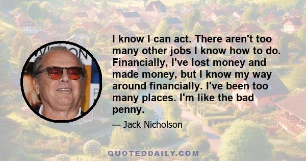 I know I can act. There aren't too many other jobs I know how to do. Financially, I've lost money and made money, but I know my way around financially. I've been too many places. I'm like the bad penny.