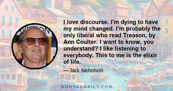 I love discourse. I'm dying to have my mind changed. I'm probably the only liberal who read Treason, by Ann Coulter. I want to know, you understand? I like listening to everybody. This to me is the elixir of life.