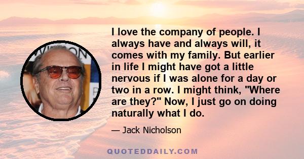 I love the company of people. I always have and always will, it comes with my family. But earlier in life I might have got a little nervous if I was alone for a day or two in a row. I might think, Where are they? Now, I 